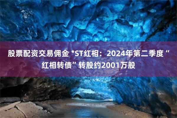 股票配资交易佣金 *ST红相：2024年第二季度“红相转债”转股约2001万股