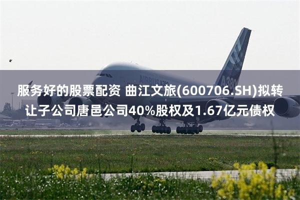 服务好的股票配资 曲江文旅(600706.SH)拟转让子公司唐邑公司40%股权及1.67亿元债权