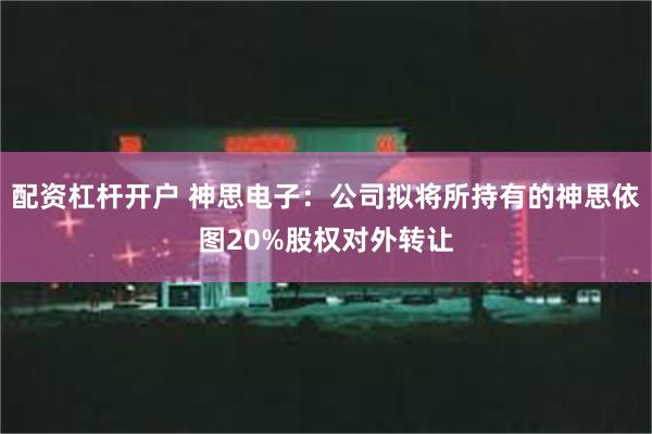 配资杠杆开户 神思电子：公司拟将所持有的神思依图20%股权对外转让