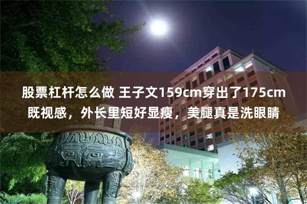 股票杠杆怎么做 王子文159cm穿出了175cm既视感，外长里短好显瘦，美腿真是洗眼睛