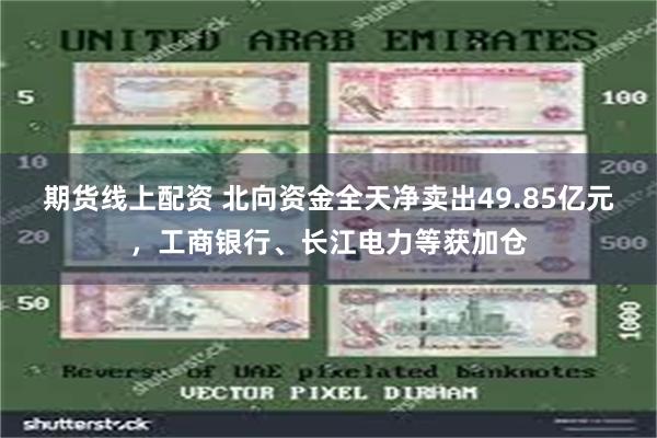 期货线上配资 北向资金全天净卖出49.85亿元，工商银行、长江电力等获加仓