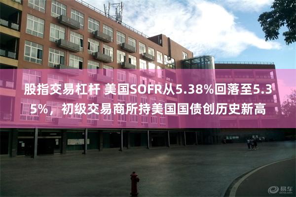 股指交易杠杆 美国SOFR从5.38%回落至5.35%，初级交易商所持美国国债创历史新高