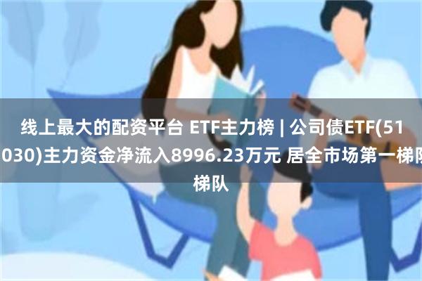 线上最大的配资平台 ETF主力榜 | 公司债ETF(511030)主力资金净流入8996.23万元 居全市场第一梯队