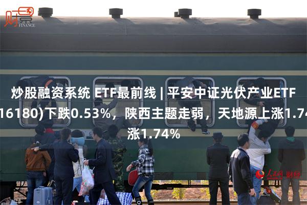 炒股融资系统 ETF最前线 | 平安中证光伏产业ETF(516180)下跌0.53%，陕西主题走弱，天地源上涨1.74%