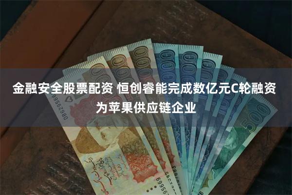 金融安全股票配资 恒创睿能完成数亿元C轮融资 为苹果供应链企业