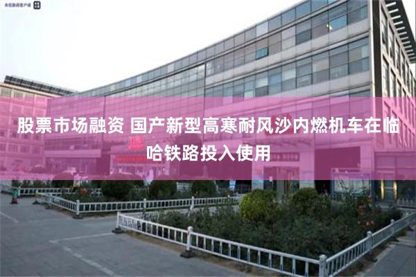 股票市场融资 国产新型高寒耐风沙内燃机车在临哈铁路投入使用