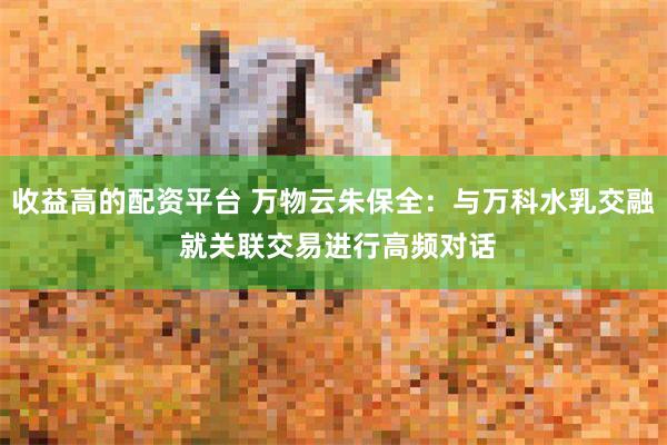 收益高的配资平台 万物云朱保全：与万科水乳交融 就关联交易进行高频对话