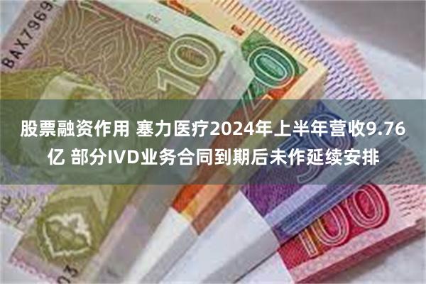 股票融资作用 塞力医疗2024年上半年营收9.76亿 部分IVD业务合同到期后未作延续安排