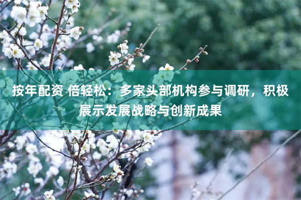 按年配资 倍轻松：多家头部机构参与调研，积极展示发展战略与创新成果