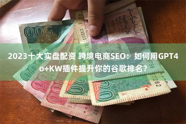 2023十大实盘配资 跨境电商SEO：如何用GPT4o+KW插件提升你的谷歌排名？