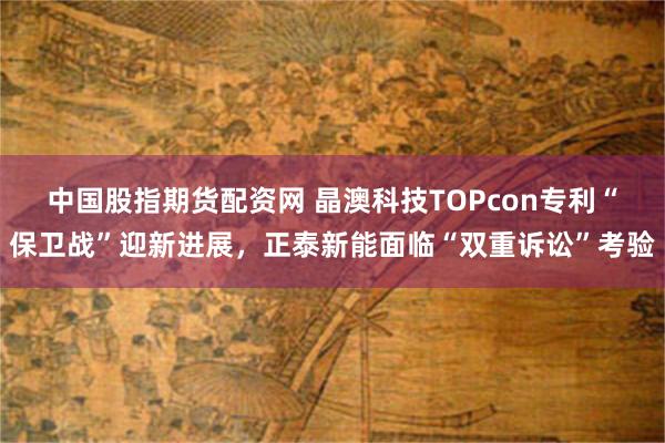 中国股指期货配资网 晶澳科技TOPcon专利“保卫战”迎新进展，正泰新能面临“双重诉讼”考验