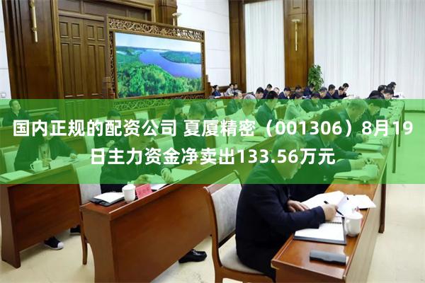 国内正规的配资公司 夏厦精密（001306）8月19日主力资金净卖出133.56万元