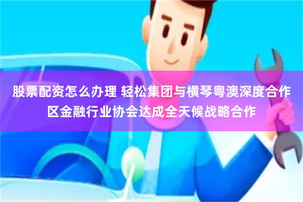 股票配资怎么办理 轻松集团与横琴粤澳深度合作区金融行业协会达成全天候战略合作