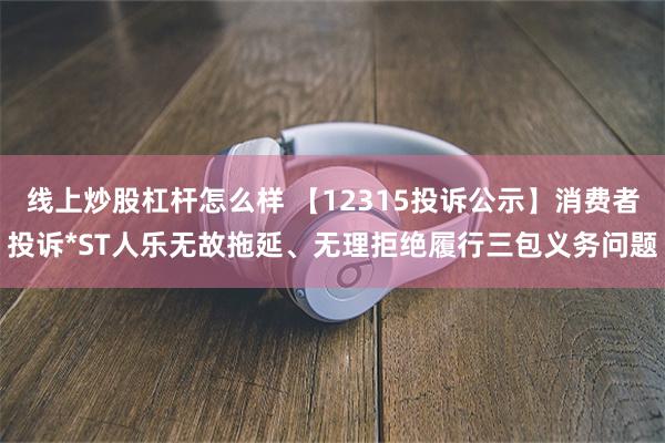 线上炒股杠杆怎么样 【12315投诉公示】消费者投诉*ST人乐无故拖延、无理拒绝履行三包义务问题