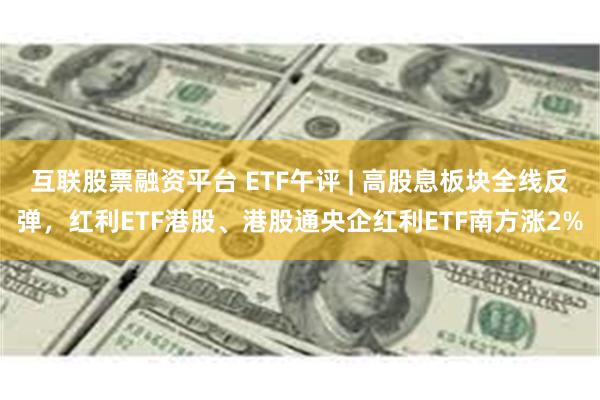 互联股票融资平台 ETF午评 | 高股息板块全线反弹，红利ETF港股、港股通央企红利ETF南方涨2%