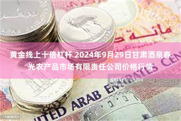 黄金线上十倍杠杆 2024年9月29日甘肃酒泉春光农产品市场有限责任公司价格行情