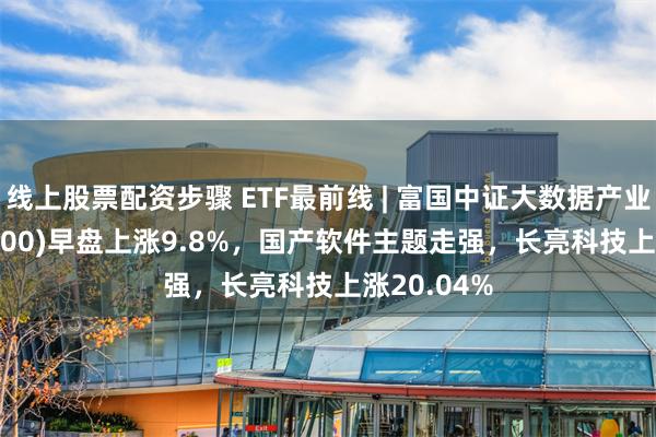 线上股票配资步骤 ETF最前线 | 富国中证大数据产业ETF(515400)早盘上涨9.8%，国产软件主题走强，长亮科技上涨20.04%