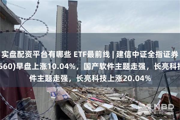 实盘配资平台有哪些 ETF最前线 | 建信中证全指证券公司ETF(515560)早盘上涨10.04%，国产软件主题走强，长亮科技上涨20.04%