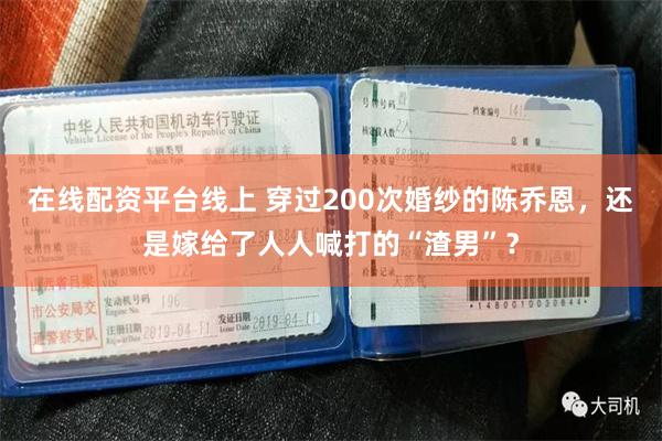 在线配资平台线上 穿过200次婚纱的陈乔恩，还是嫁给了人人喊打的“渣男”？