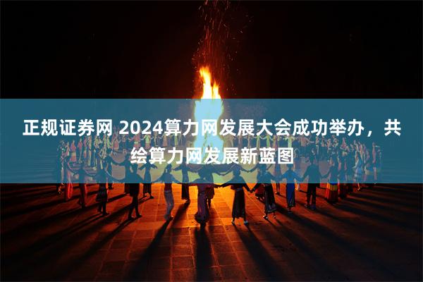 正规证券网 2024算力网发展大会成功举办，共绘算力网发展新蓝图