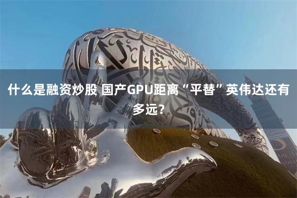 什么是融资炒股 国产GPU距离“平替”英伟达还有多远？