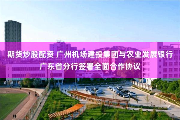 期货炒股配资 广州机场建投集团与农业发展银行广东省分行签署全面合作协议