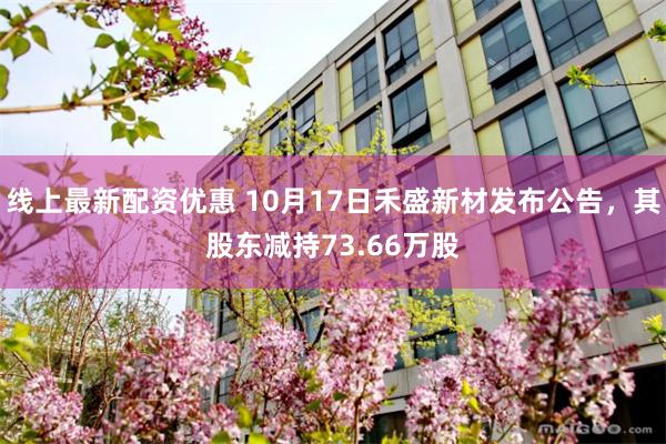 线上最新配资优惠 10月17日禾盛新材发布公告，其股东减持73.66万股