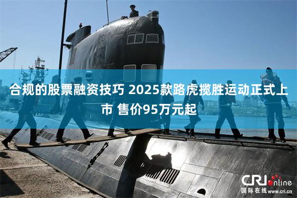 合规的股票融资技巧 2025款路虎揽胜运动正式上市 售价95万元起