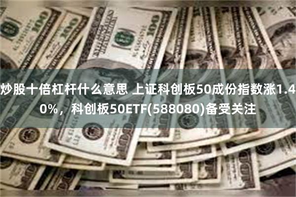 炒股十倍杠杆什么意思 上证科创板50成份指数涨1.40%，科创板50ETF(588080)备受关注