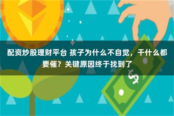 配资炒股理财平台 孩子为什么不自觉，干什么都要催？关键原因终于找到了