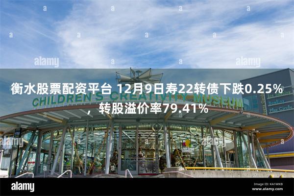 衡水股票配资平台 12月9日寿22转债下跌0.25%，转股溢价率79.41%