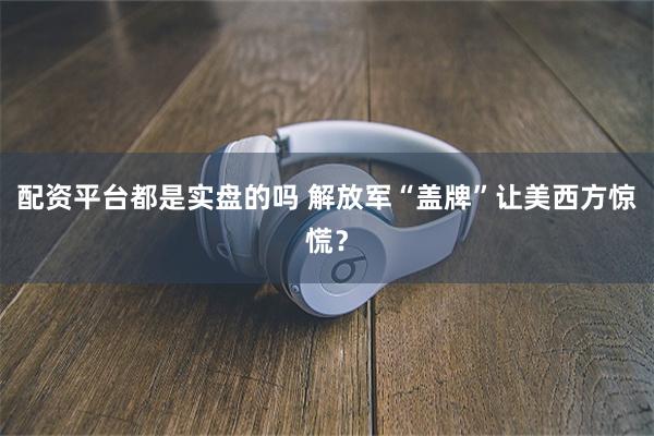 配资平台都是实盘的吗 解放军“盖牌”让美西方惊慌？