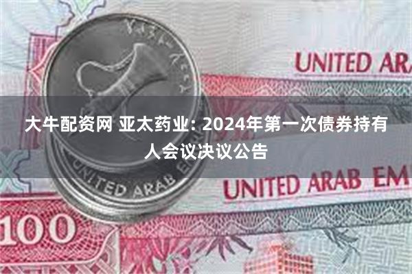 大牛配资网 亚太药业: 2024年第一次债券持有人会议决议公告