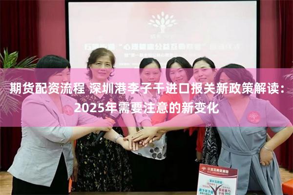 期货配资流程 深圳港李子干进口报关新政策解读：2025年需要注意的新变化