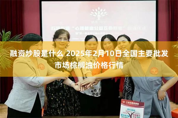 融资炒股是什么 2025年2月10日全国主要批发市场棕榈油价格行情