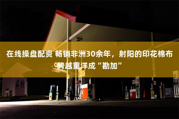 在线操盘配资 畅销非洲30余年，射阳的印花棉布跨越重洋成“勘加”