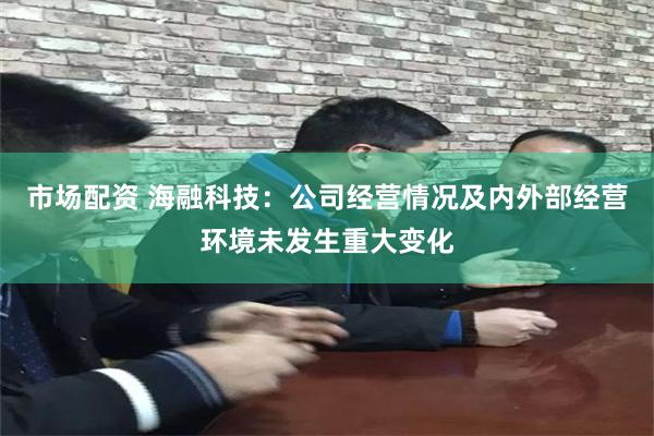 市场配资 海融科技：公司经营情况及内外部经营环境未发生重大变化