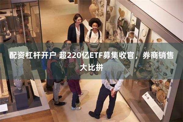 配资杠杆开户 超220亿ETF募集收官，券商销售大比拼