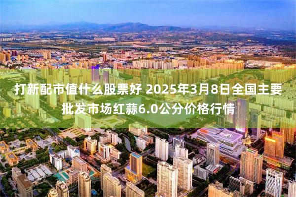 打新配市值什么股票好 2025年3月8日全国主要批发市场红蒜6.0公分价格行情